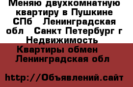 Меняю двухкомнатную квартиру в Пушкине-СПб - Ленинградская обл., Санкт-Петербург г. Недвижимость » Квартиры обмен   . Ленинградская обл.